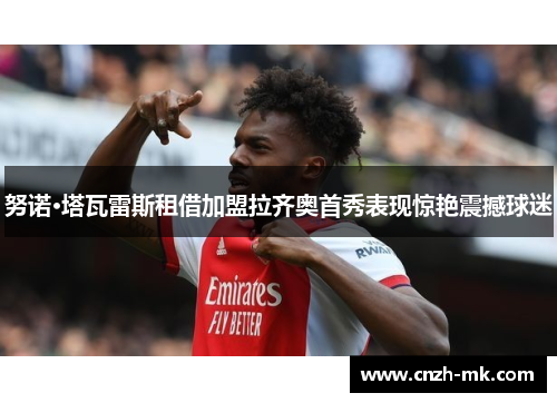 努诺·塔瓦雷斯租借加盟拉齐奥首秀表现惊艳震撼球迷