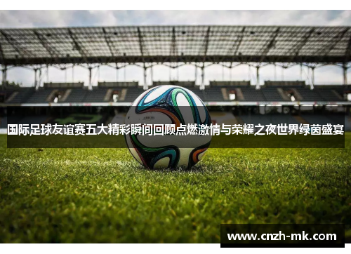 国际足球友谊赛五大精彩瞬间回顾点燃激情与荣耀之夜世界绿茵盛宴