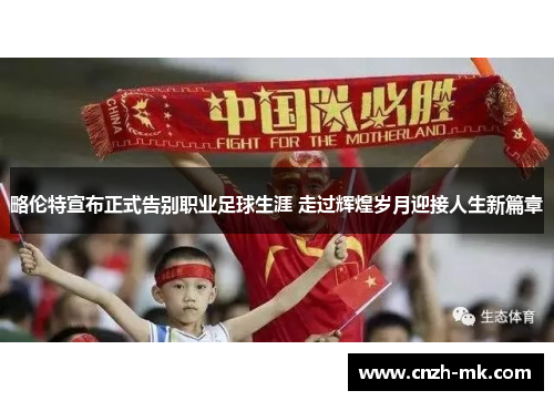 略伦特宣布正式告别职业足球生涯 走过辉煌岁月迎接人生新篇章